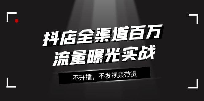 抖店-全渠道百万流量曝光实战，不开播，不发视频带货（16节课）-阿戒项目库