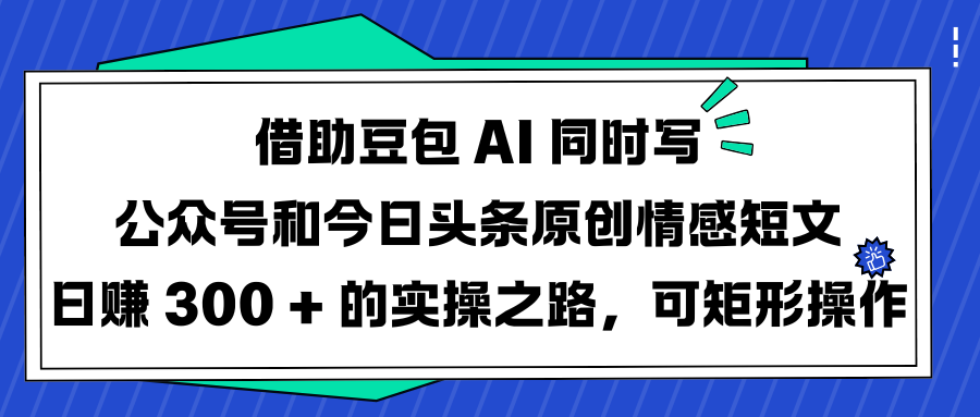 借助豆包 AI 同时写公众号和今日头条原创情感短文日赚 300 + 的实操之路，可矩形操作-阿戒项目库