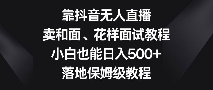 靠抖音无人直播，卖和面、花样面试教程，小白也能日入500+，落地保姆级教程-阿戒项目库