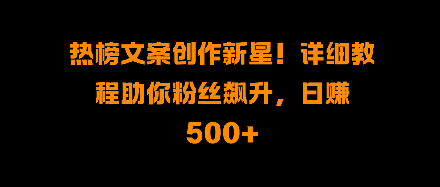 热榜文案创作新星！详细教程助你粉丝飙升，日赚500+-阿戒项目库