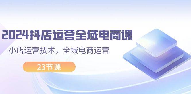 2024抖店运营-全域电商课，小店运营技术，全域电商运营（23节课）-阿戒项目库