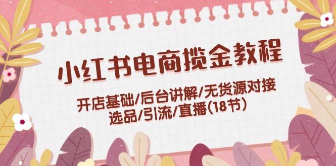 小红书电商揽金教程：开店基础/后台讲解/无货源对接/选品/引流/直播(18节)-阿戒项目库