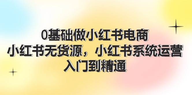 0基础做小红书电商，小红书无货源，小红书系统运营，入门到精通 (70节)-阿戒项目库