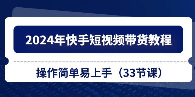 2024年快手短视频带货教程，操作简单易上手（33节课）-阿戒项目库