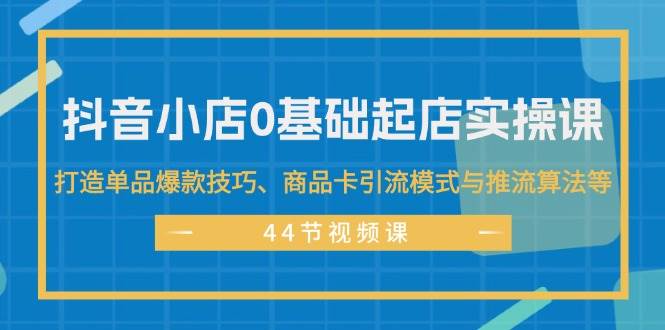 抖音小店0基础起店实操课，打造单品爆款技巧、商品卡引流模式与推流算法等-阿戒项目库