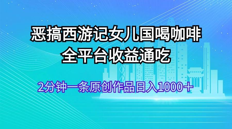 恶搞西游记女儿国喝咖啡 全平台收益通吃 2分钟一条原创作品日入1000＋-阿戒项目库