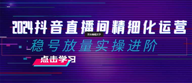 2024抖音直播间精细化运营：稳号放量实操进阶 选品/排品/起号/小店随心推/千川付费如何去投放-阿戒项目库