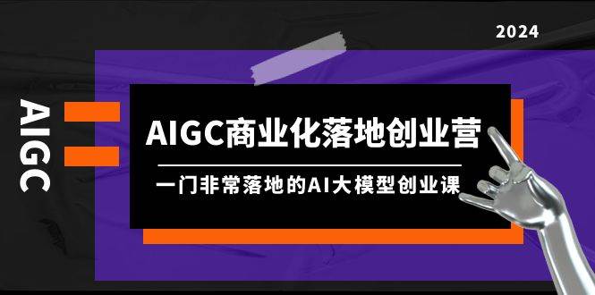 AIGC-商业化落地创业营，一门非常落地的AI大模型创业课（8节课+资料）-阿戒项目库